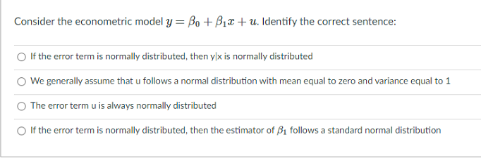 Consider the econometric model y = Bo + B1x + u. Identify the correct sentence:
If the error term is normally distributed, then ylx is normally distributed
We generally assume that u follows a normal distribution with mean equal to zero and variance equal to 1
The error term u is always normally distributed
O If the error term is normally distributed, then the estimator of B1 follows a standard normal distribution
