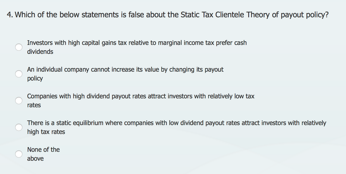 4. Which of the below statements is false about the Static Tax Clientele Theory of payout policy?
Investors with high capital gains tax relative to marginal income tax prefer cash
dividends
An individual company cannot increase its value by changing its payout
policy
Companies with high dividend payout rates attract investors with relatively low tax
rates
There is a static equilibrium where companies with low dividend payout rates attract investors with relatively
high tax rates
None of the
above