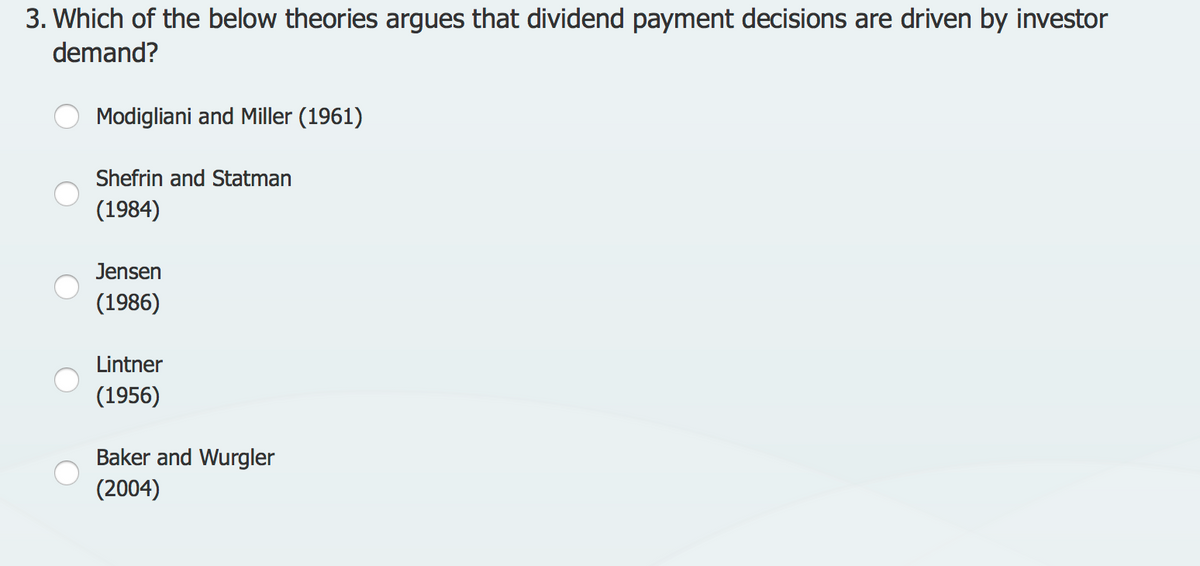 3. Which of the below theories argues that dividend payment decisions are driven by investor
demand?
Modigliani and Miller (1961)
Shefrin and Statman
(1984)
Jensen
(1986)
Lintner
(1956)
Baker and Wurgler
(2004)