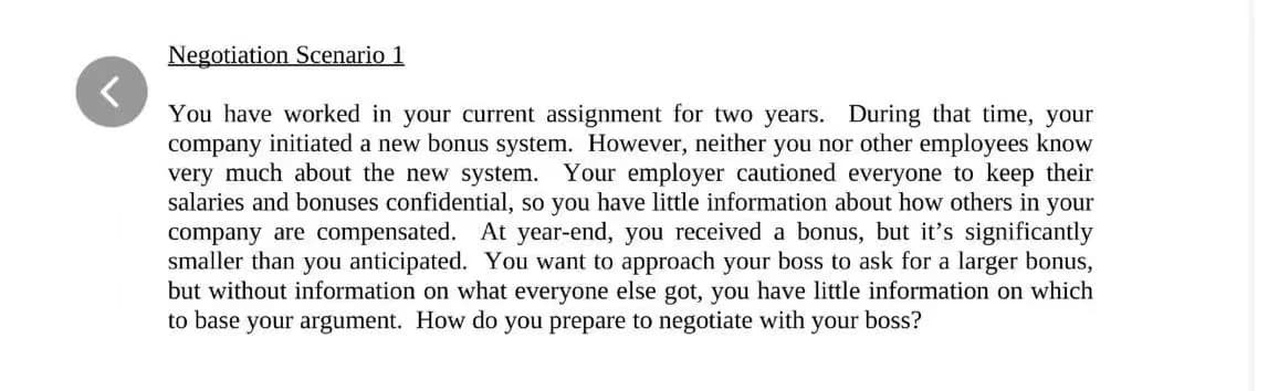 Negotiation Scenario 1
<
You have worked in your current assignment for two years. During that time, your
company initiated a new bonus system. However, neither you nor other employees know
very much about the new system. Your employer cautioned everyone to keep their
salaries and bonuses confidential, so you have little information about how others in your
company are compensated. At year-end, you received a bonus, but it's significantly
smaller than you anticipated. You want to approach your boss to ask for a larger bonus,
but without information on what everyone else got, you have little information on which
to base your argument. How do you prepare to negotiate with
your boss?