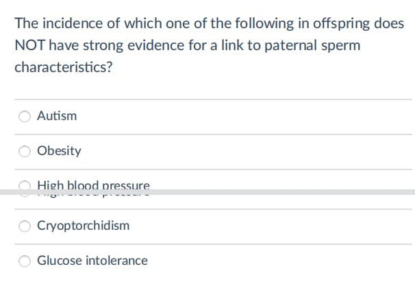 The incidence of which one of the following in offspring does
NOT have strong evidence for a link to paternal sperm
characteristics?
Autism
O Obesity
High blood pressure
Cryoptorchidism
Glucose intolerance
