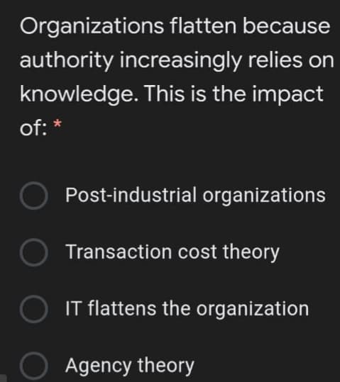 Organizations flatten because
authority increasingly relies on
knowledge. This is the impact
of: *
Post-industrial organizations
Transaction cost theory
IT flattens the organization
O Agency theory
