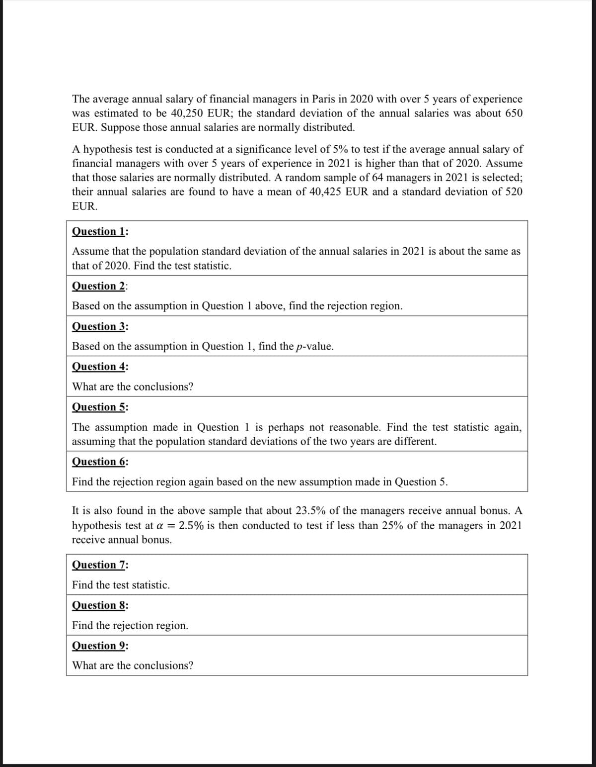 The average annual salary of financial managers in Paris in 2020 with over 5 years of experience
was estimated to be 40,250 EUR; the standard deviation of the annual salaries was about 650
EUR. Suppose those annual salaries are normally distributed.
A hypothesis test is conducted at a significance level of 5% to test if the average annual salary of
financial managers with over 5 years of experience in 2021 is higher than that of 2020. Assume
that those salaries are normally distributed. A random sample of 64 managers in 2021 is selected;
their annual salaries are found to have a mean of 40,425 EUR and a standard deviation of 520
EUR.
Question 1:
Assume that the population standard deviation of the annual salaries in 2021 is about the same as
that of 2020. Find the test statistic.
Question 2:
Based on the assumption in Question 1 above, find the rejection region.
Question 3:
Based on the assumption in Question 1, find the p-value.
Question 4:
What are the conclusions?
Question 5:
The assumption made in Question 1 is perhaps not reasonable. Find the test statistic again,
assuming that the population standard deviations of the two years are different.
Question 6:
Find the rejection region again based on the new assumption made in Question 5.
It is also found in the above sample that about 23.5% of the managers receive annual bonus. A
hypothesis test at a = 2.5% is then conducted to test if less than 25% of the managers in 2021
receive annual bonus.
Question 7:
Find the test statistic.
Question 8:
Find the rejection region.
Question 9:
What are the conclusions?