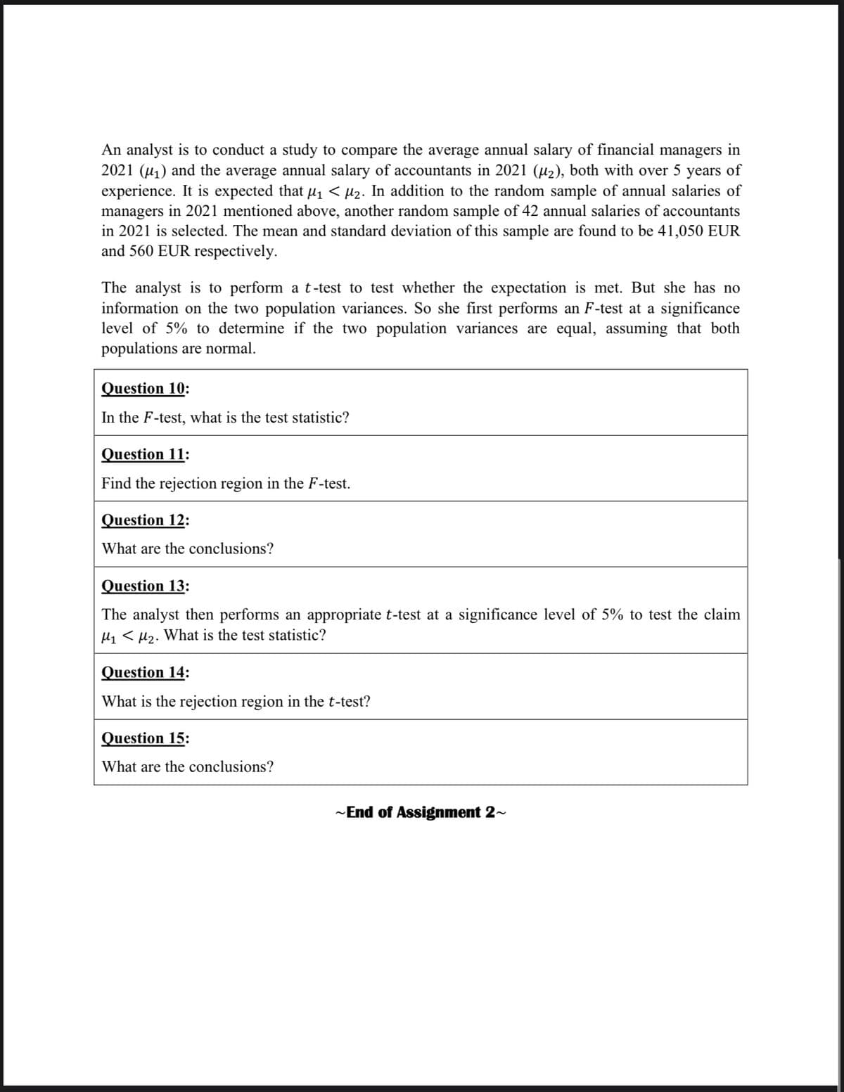 An analyst is to conduct a study to compare the average annual salary of financial managers in
2021 (₁) and the average annual salary of accountants in 2021 (µ₂), both with over 5 years of
experience. It is expected that µ₁ < µ₂. In addition to the random sample of annual salaries of
managers in 2021 mentioned above, another random sample of 42 annual salaries of accountants
in 2021 is selected. The mean and standard deviation of this sample are found to be 41,050 EUR
and 560 EUR respectively.
The analyst is to perform a t-test to test whether the expectation is met. But she has no
information on the two population variances. So she first performs an F-test at a significance
level of 5% to determine if the two population variances are equal, assuming that both
populations are normal.
Question 10:
In the F-test, what is the test statistic?
Question 11:
Find the rejection region in the F-test.
Question 12:
What are the conclusions?
Question 13:
The analyst then performs an appropriate t-test at a significance level of 5% to test the claim
M₁ M₂. What is the test statistic?
Question 14:
What is the rejection region in the t-test?
Question 15:
What are the conclusions?
~End of Assignment 2~