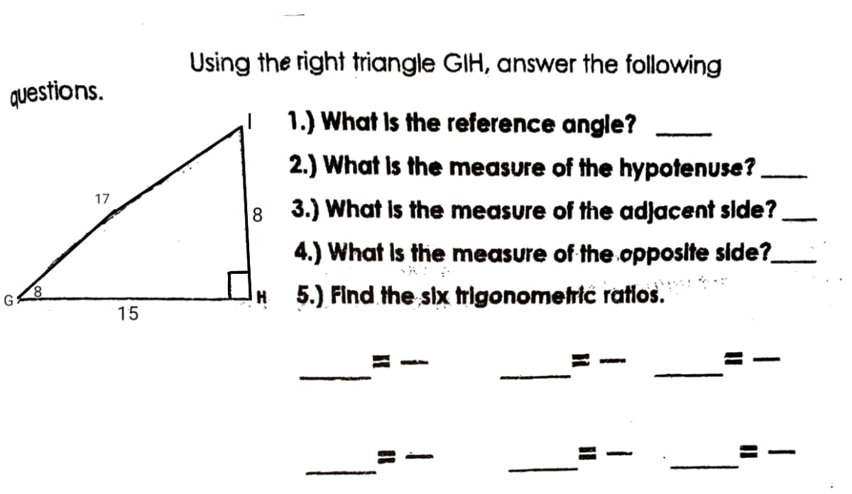 Using the right triangle GIH, answer the following
questions.
1.) What Is the reference angle?
2.) What Is the measure of the hypotenuse?
17
3.) What is the measure of the adjacent side?
4.) What Is the measure of the opposite side?
8.
5.) Find the six trigonometrić ratios.
G
15
|

