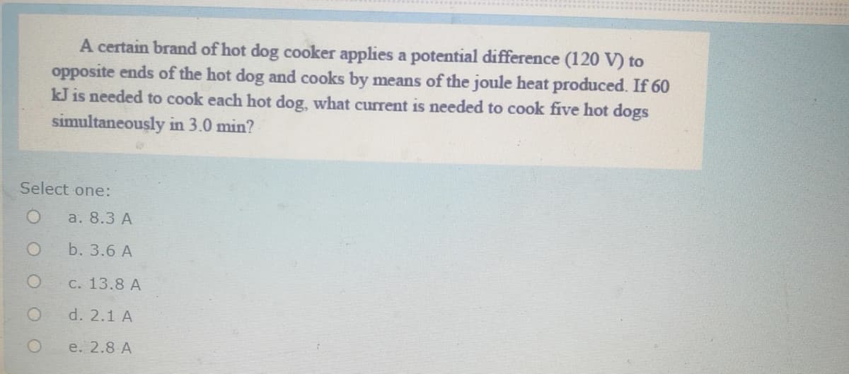 A certain brand of hot dog cooker applies a potential difference (120 V) to
opposite ends of the hot dog and cooks by means of the joule heat produced. If 60
kJ is needed to cook each hot dog, what current is needed to cook five hot dogs
simultaneously in 3.0 min?
Select one:
a. 8.3 А
b. 3.6 A
С. 13.8 А
d. 2.1 A
e. 2.8 A
