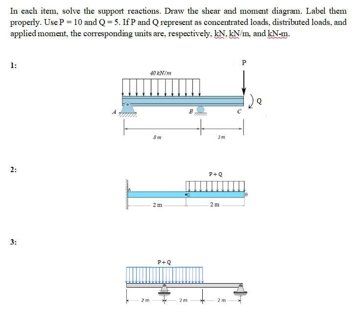 In each item, solve the support reactions. Draw the shear and moment diagram. Label them
properly. Use P = 10 and Q = 5. IfP and Q represent as concentrated loads, distributed loads, and
applied moment, the corresponding units are, respectively, kN, kN/m, and kN-m.
1:
2:
3:
40 kN/m
2 m
8 m
2 m
P+Q
from
2 m
B
www.
3m
P+Q
2m
2 m
P
120
B