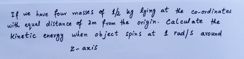 If we have four masses of 1/2 kg lying at he co-ordinates
with equal distan ce of 2m from the origin. Calculate the
Kinetic energy
when object spins at
1 rad/s around
Z- axis
