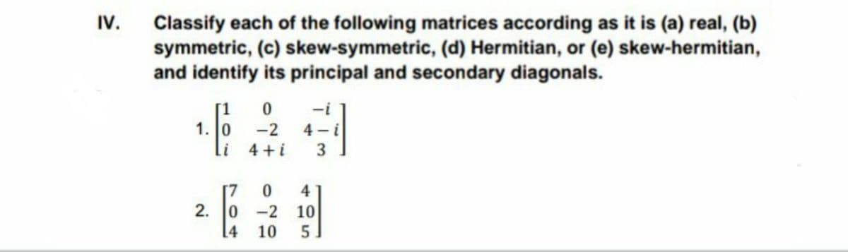 Classify each of the following matrices according as it is (a) real, (b)
symmetric, (c) skew-symmetric, (d) Hermitian, or (e) skew-hermitian,
and identify its principal and secondary diagonals.
IV.
[1
-i
1. 0
-2
4 -i
i 4+i
3
4
2. 0 -2 10
5.
10
