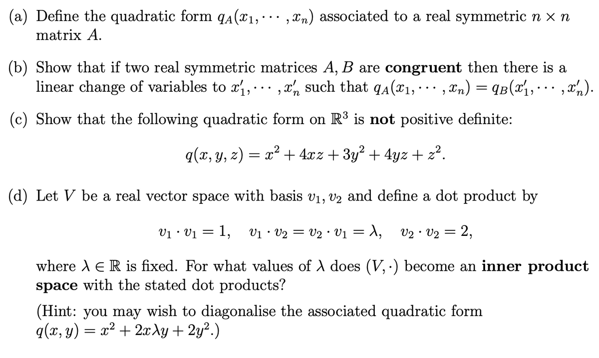 (a) Define the quadratic form qA(₁,,n) associated to a real symmetric n x n
matrix A.
(b) Show that if two real symmetric matrices A, B are congruent then there is a
linear change of variables to x₁,, such that q₁(x₁,,xn) = 9B(x₁, ···, x₂).
(c) Show that the following quadratic form on R³ is not positive definite:
q(x, y, z) = x² + 4xz + 3y² + 4yz + z².
n
(d) Let V be a real vector space with basis V₁, V2 and define a dot product by
V₁ • V₁ = 1, V1 · V2 = V2 · V1 = λ, V2 V2 =
2,
where À E R is fixed. For what values of λ does (V,.) become an inner product
space with the stated dot products?
(Hint: you may wish to diagonalise the associated quadratic form
q(x, y) = x² + 2xy + 2y².)
