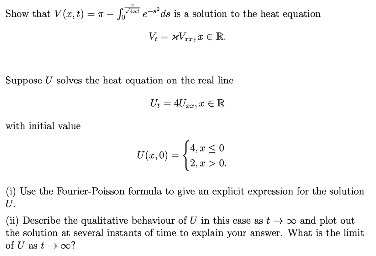 Show that V(x, t) =
- Sov
√4xt e-s² ds is a solution to the heat equation
V₁ = xV₁, x € R.
with initial value
=T-
Suppose U solves the heat equation on the real line
4Uxx, x ER
Ut=
=
U(x,0) =
4, x ≤0
2, x > 0.
(i) Use the Fourier-Poisson formula to give an explicit expression for the solution
U.
(ii) Describe the qualitative behaviour of U in this case as t → ∞ and plot out
the solution at several instants of time to explain your answer. What is the limit
of U as t→∞?