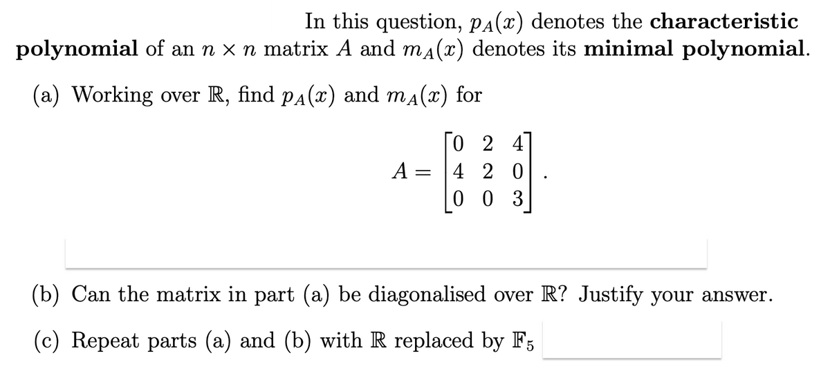 In this question, PA(x) denotes the characteristic
polynomial of an n x n matrix A and m₁(x) denotes its minimal polynomial.
(a) Working over R, find pÂ(x) and m₁(x) for
A =
=
024
420
003
(b) Can the matrix in part (a) be diagonalised over R? Justify your answer.
(c) Repeat parts (a) and (b) with R replaced by F5