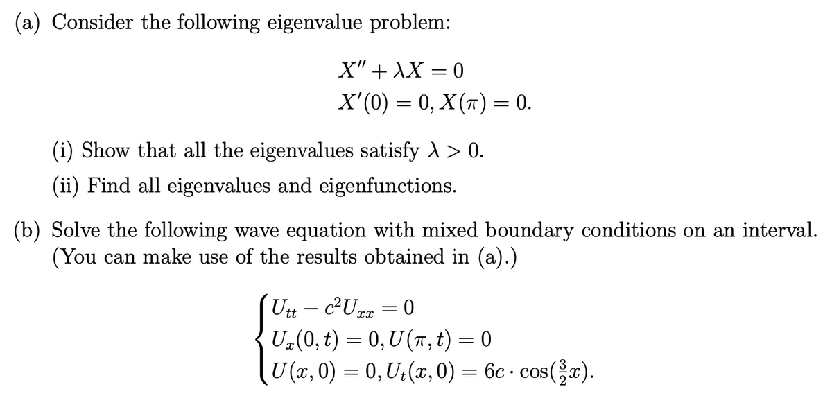 (a) Consider the following eigenvalue problem:
X" + XX
X'(0) = 0, X (π) = 0.
=
(i) Show that all the eigenvalues satisfy > > 0.
(ii) Find all eigenvalues and eigenfunctions.
0
(b) Solve the following wave equation with mixed boundary conditions on an interval.
(You can make use of the results obtained in (a).)
=
Utt- c²Uxx
U₂(0, t) = 0, U(Tπ, t) = 0
U(x, 0) = 0, Ut(x, 0) = 6c. cos(x).
0