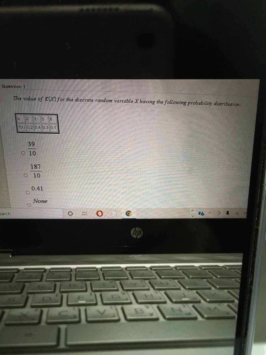 Question 1
The value of E(X)for the discrete random variable X having the following probability distribtion:
12
3 5 8
f(x) 0.2 0.4 0.3 0.1
39
O 10
187
O 10
0.41
None
earch
