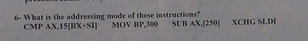 6- What is the addressing mode of these instructions?
MOV BP,300 SUB AX,[250]
CMP AX,15[BX+SI]
XCHG SI,DI