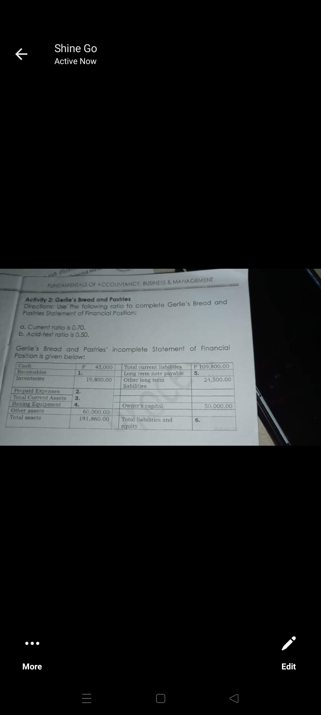 Shine Go
Active Now
anb lron
iectal Mi
FUNDAMENTALS OF ACCOUNTANCY. BUSINESS & MANAGEMENT
Activity 2: Gerlie's Bread and Pastries
Directions: Use the following ratio to complete Gerlie's Bread and
Pastries Statement of Financial Position:
a. Current ratio is 0.70.
b. Acid-test ratio is 0.50.
Gerlie's Bread and Pastries' incomplete Statement of Financial
Position is given below:
Cash
45,000
Total current liabilities
P 109,800.00
Receivables
Inventories
Long term note payable
Other long term
liabilities
1.
5.
19,800.00
24,500.00
Prepaid Expenses
Total Current Assets
Baking Equipment
Other assets
Total assets
2.
3.
4.
Owner's capital
50,000.00
60.000.00
191,860.00
Total liabilities and
equity
6.
•••
More
Edit
