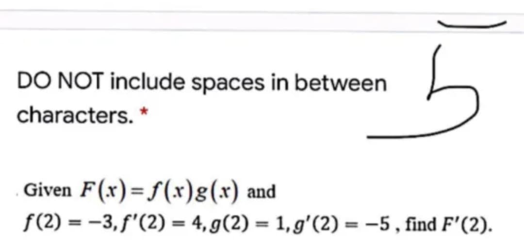 DÒ NOT include spaces in between
characters. *
Given F(x)= f(x)g(x) and
f(2) = -3, f'(2) = 4, g(2) = 1, g'(2) = –5 , find F'(2).
%3D
%3!
