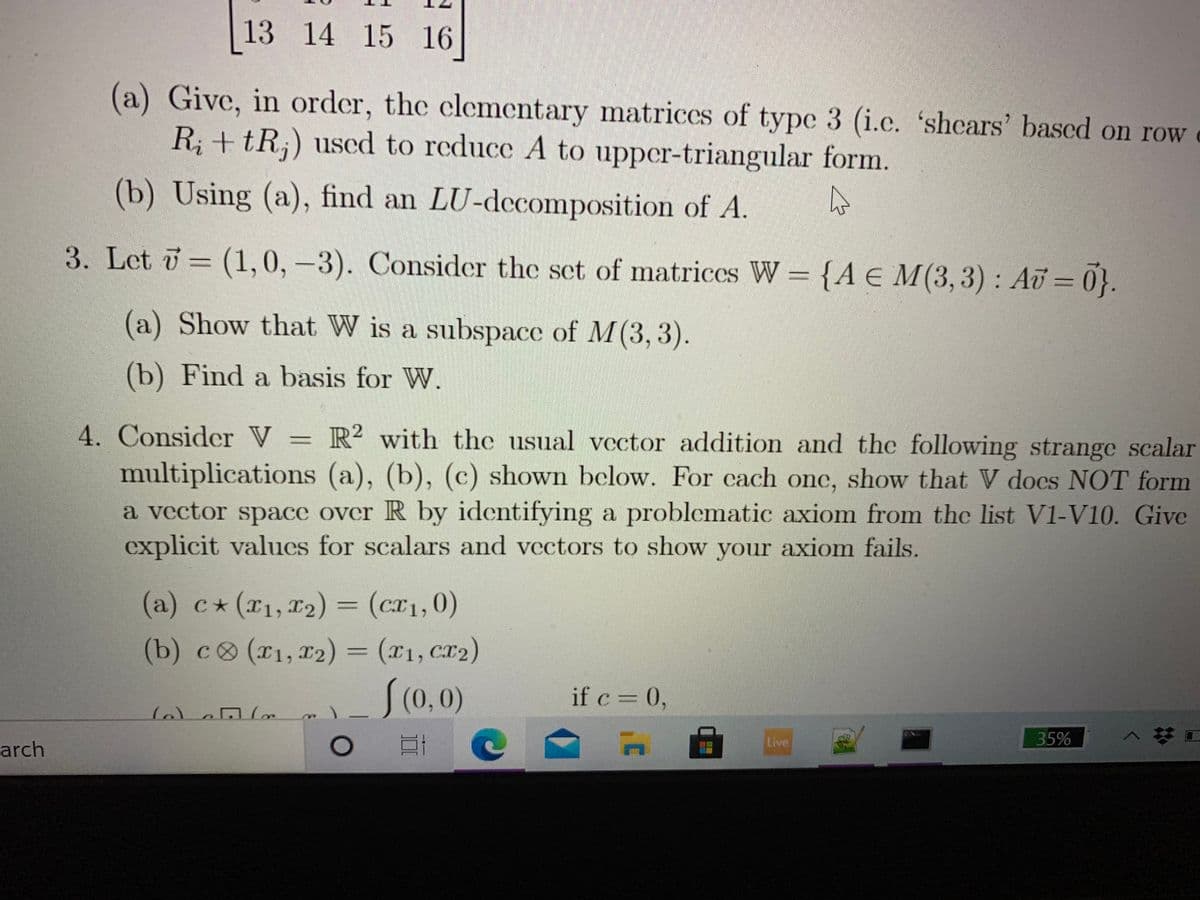 13 14 15 16
(a) Give, in order, the clementary matrices of type 3 (i.c. 'shcars' based on row
R; + tR;) uscd to reduce A to upper-triangular form.
(b) Using (a), find an LU-dccomposition of A.
3. Let = (1,0,-3). Consider the set of matriccs W = {A E M(3,3) : Au = 0}.
(a) Show that W is a subspace of M(3,3).
(b) Find a basis for W.
4. Consider V = R² with the usual vector addition and thc following strange scalar
multiplications (a), (b), (c) shown below. For cach onc, show that V docs NOT form
a vector space over R by identifying a problematic axiom from the list V1-V10. Give
explicit values for scalars and vectors to show your axiom fails.
(a) c*(x1,r2) = (cr1,0)
(b) c (T1,12) = (x1, Cr2)
S(0,0)
if c= 0,
Live
35%
arch
