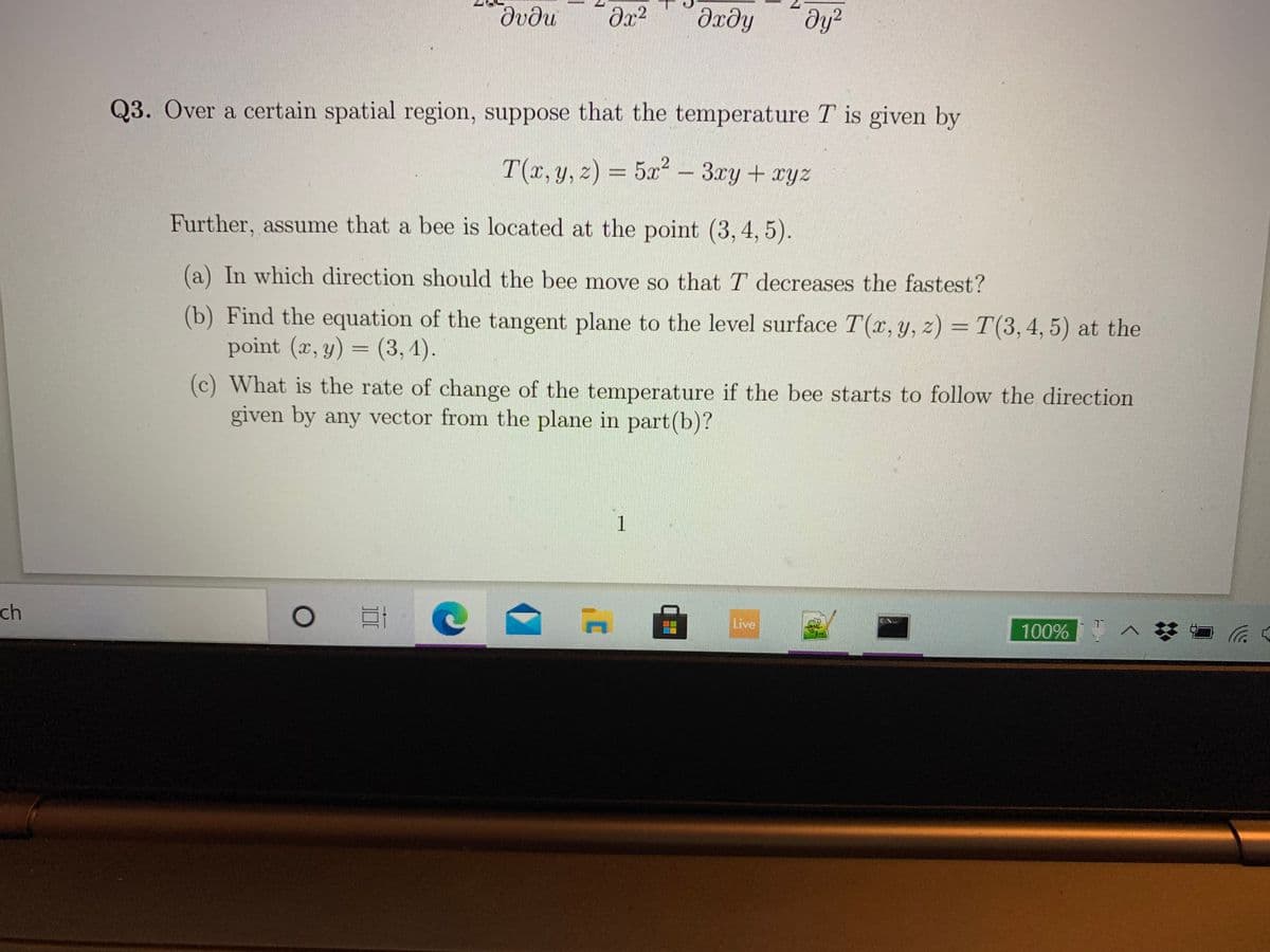 дхду
ду?
Q3. Over a certain spatial region, suppose that the temperature T is given by
T(x,y, z) = 5x² - 3ry+ xyz
Further, assume that a bee is located at the point (3,4,5).
(a) In which direction should the bee move so that T decreases the fastest?
(b) Find the equation of the tangent plane to the level surface T(x, y, z) = T(3,4, 5) at the
point (x, y) = (3, 4).
(c) What is the rate of change of the temperature if the bee starts to follow the direction
given by any vector from the plane in part(b)?
1
ch
Live
100%
