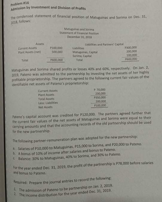 Required: Prepare the journal entries to record the following:
Admission by Investment and Division of Profits
Problem #16
The condensed statement of financial position of Matuguinas and Sorima on Dec. 31,
2018, follows:
Matuguinas and Sorima
Statement of Financial Position
December 31, 2018
Assets
Liabilities and Partners' Capital
Current Assets
Ptant Assets (net)
P100,000
Liabilities
Matuguinas, Capital
Sorima, Capital
P300,000
200,000
100,000
P600,000
500,000
Total
P600,000
Total
Matuguinas and Sorima shared profits or losses 40% and 60%, respectively. On Jan. 2,
2019, Pateno was admitted to the partnership by investing the net assets of her highly
profitable proprietorship. The partners agreed to the following current fair values of the
identifiable net assets of Pateno's proprietorship:
P 70,000
230,000
P350,000
200,000
P100,000
Current Assets
Plant Assets
Total Assets
Less: Liabilities
Net Assets
Pateno's capital account was credited for P120,000. The partners agreed further that
the current fair values of the net assets of Matuguinas and Sorima were equal to their
carrying amounts and that the accounting records of the old partnership should be used
for the new partnership.
The following partner-remuneration plan was adopted for the new partnership:
a. Salaries of P10,000 to Matuguinas, P15,000 to Sorima, and P20,000 to Pateno.
0. A bonus of 10% of income after salaries and bonus to Pateno.
C Balance: 309% to Matuguinas, 40% to Sorima, and 30% to Pateno.
ror the year ended Dec. 31, 2019, the profit of the partnership is P78,000 before salaries
and bonus to Pateno.
The admission of Pateno to be partnership on Jan. 2, 2019.
*The income distribution for the year ended Dec. 31, 2019.
