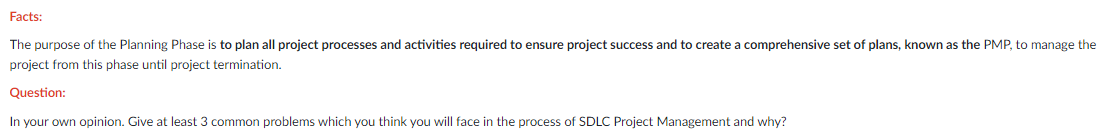 Facts:
The purpose of the Planning Phase is to plan all project processes and activities required to ensure project success and to create a comprehensive set of plans, known as the PMP, to manage the
project from this phase until project termination.
Question:
In your own opinion. Give at least 3 common problems which you think you will face in the process of SDLC Project Management and why?
