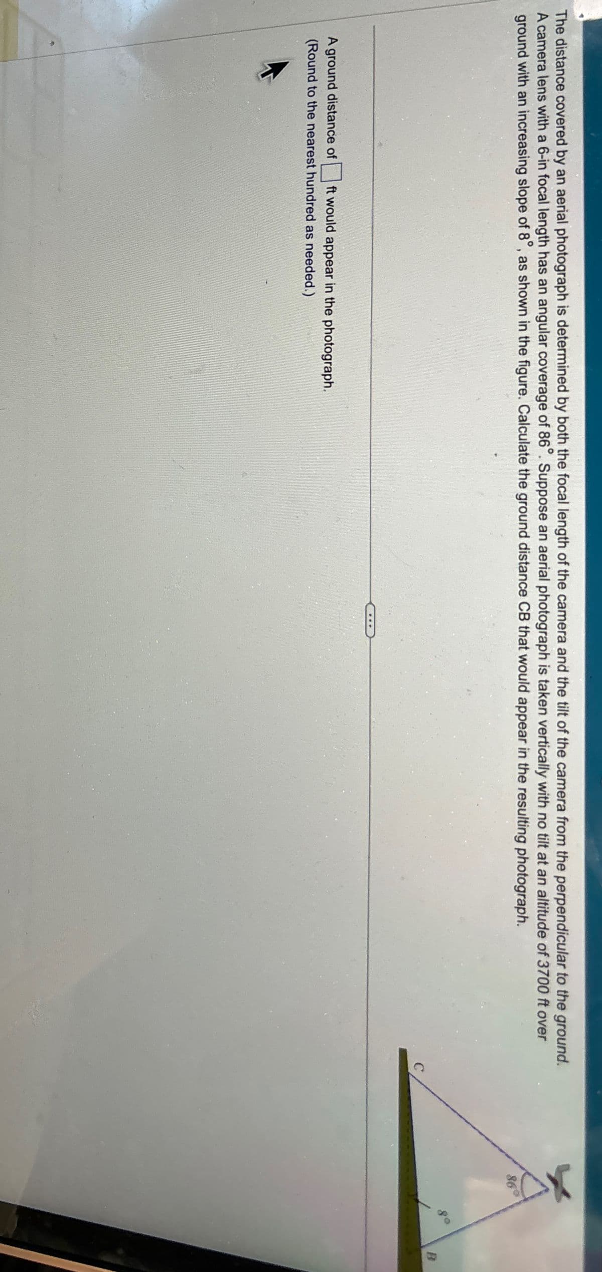 The distance covered by an aerial photograph is determined by both the focal length of the camera and the tilt of the camera from the perpendicular to the ground.
A camera lens with a 6-in focal length has an angular coverage of 86°. Suppose an aerial photograph is taken vertically with no tilt at an altitude of 3700 ft over
ground with an increasing slope of 8°, as shown in the figure. Calculate the ground distance CB that would appear in the resulting photograph.
A ground distance of
ft would appear in the photograph.
(Round to the nearest hundred as needed.)
86°
80
B