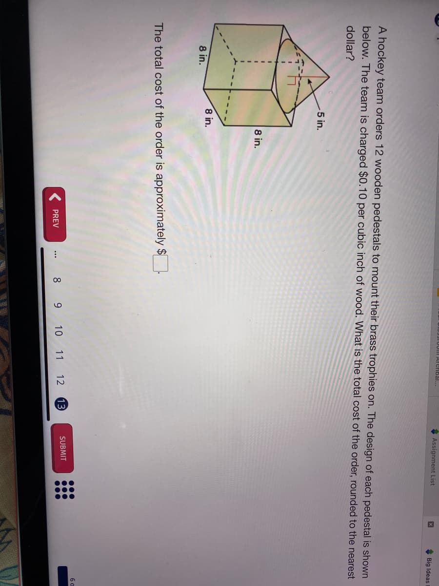 ...
Diu3310011| Afchbal...
* Assignment List
* Big Ideas
A hockey team orders 12 wooden pedestals to mount their brass trophies on. The design of each pedestal is shown
below. The team is charged $0.10 per cubic inch of wood. What is the total cost of the order, rounded to the nearest
dollar?
5 in.
8 in.
8 in.
8 in.
The total cost of the order is approximately $
6 o
SUBMIT
8 9
10 11 12
PREV
...
