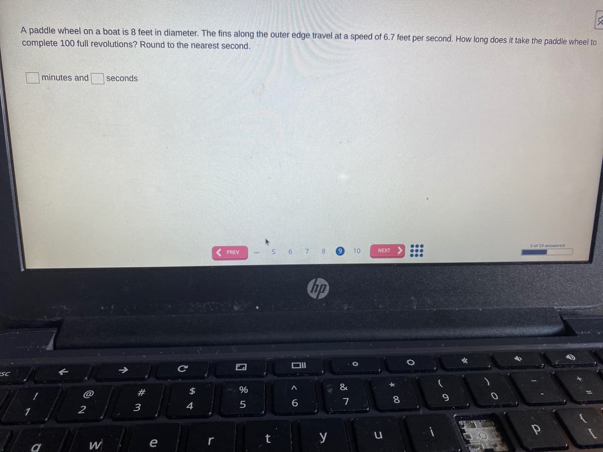 A paddle wheel on a boat is 8 feet in diameter. The fins along the outer edge travel at a speed of 6.7 feet per second. How long does it take the paddle wheel to
complete 100 full revolutions? Round to the nearest second.
minutes and
seconds
...
5 of 10 answered
( PREV
5 6 7 8 9
10
NEXT
...
hp
DII
SC
#
$
9.
7
4
t
y
W
e
