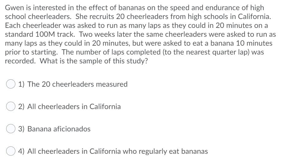 Gwen is interested in the effect of bananas on the speed and endurance of high
school cheerleaders. She recruits 20 cheerleaders from high schools in California.
Each cheerleader was asked to run as many laps as they could in 20 minutes on a
standard 100M track. Two weeks later the same cheerleaders were asked to run as
many laps as they could in 20 minutes, but were asked to eat a banana 10 minutes
prior to starting. The number of laps completed (to the nearest quarter lap) was
recorded. What is the sample of this study?
1) The 20 cheerleaders measured
2) All cheerleaders in California
3) Banana aficionados
4) All cheerleaders in California who regularly eat bananas
