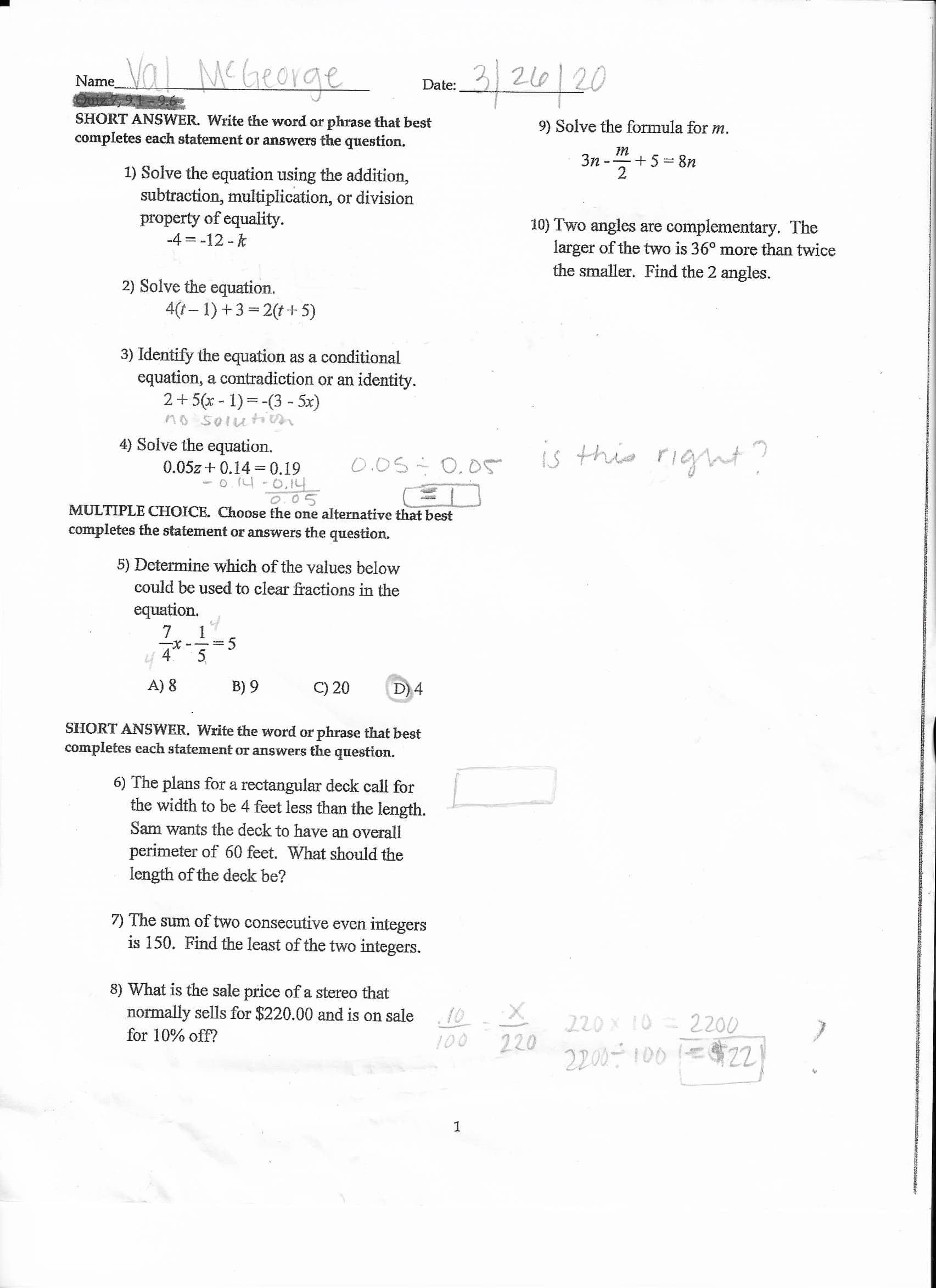 Val MCGeorge
2/26/20
Name
Date:
SHORT ANSWER. Write the word or phrase that best
completes each statement or answers the question.
9) Solve the formula for m.
Зп
+ 5 = 8n
1) Solve the equation using the addition,
subtraction, multiplication, or division
property of equality.
-4 = -12 - k
2
10) Two angles are complementary. The
larger of the two is 36° more than twice
the smaller. Find the 2 angles.
2) Solve the equation.
4(1– 1) +3 = 2(t+ 5)
3) Identify the equation as a conditional
equation, a contradiction or an identity.
2+5(x - 1)=-(3 - 5x)
no solutin
4) Solve the equation.
0.05z + 0.14 =0.19
- o. 14 -0,14
is this right?
0.05÷ 0,05
MULTIPLE CHOICE. Choose the one alternative that best
completes the statement or answers the question.
5) Determine which of the values below
could be used to clear fractions in the
equation.
A) 8
B) 9
C) 20
D) 4
SHORT ANSWER. Write the word or phrase that best
completes each statement or answers the question.
6) The plans for a rectangular deck call for
the width to be 4 feet less than the length.
Sam wants the deck to have an overall
perimeter of 60 feet. What should the
length of the deck be?
7) The sum of two consecutive even integers
is 150. Find the least of the two integers.
8) What is the sale price of a stereo that
normally sells for $220.00 and is on sale
.10
220 X 10 = 2200
220
2200- 100 =$221
for 10% off?
100
