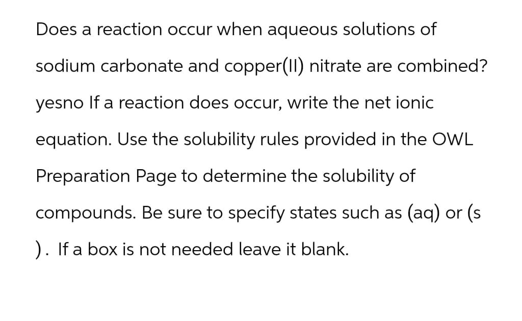 Does a reaction occur when aqueous solutions of
sodium carbonate and copper(II) nitrate are combined?
yesno If a reaction does occur, write the net ionic
equation. Use the solubility rules provided in the OWL
Preparation Page to determine the solubility of
compounds. Be sure to specify states such as (aq) or (s
). If a box is not needed leave it blank.