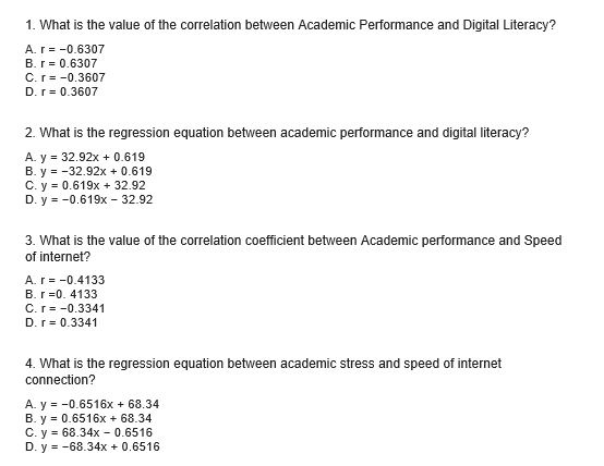 1. What is the value of the correlation between Academic Performance and Digital Literacy?
A. r=-0.6307
B. r = 0.6307
C. r=-0.3607
D. r = 0.3607
2. What is the regression equation between academic performance and digital literacy?
A. y = 32.92x + 0.619
B. y = -32.92x + 0.619
C. y = 0.619x + 32.92
D.y = -0.619x - 32.92
3. What is the value of the correlation coefficient between Academic performance and Speed
of internet?
A. r = -0.4133
B. r=0. 4133
C. r = -0.3341
D. r = 0.3341
4. What is the regression equation between academic stress and speed of internet
connection?
A. y = -0.6516x + 68.34
B. y = 0.6516x + 68.34
C. y = 68.34x0.6516
D. y = -68.34x + 0.6516