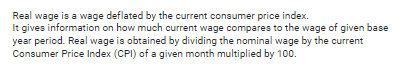 Real wage is a wage deflated by the current consumer price index.
It gives information on how much current wage compares to the wage of given base
year period. Real wage is obtained by dividing the nominal wage by the current
Consumer Price Index (CPI) of a given month multiplied by 100.