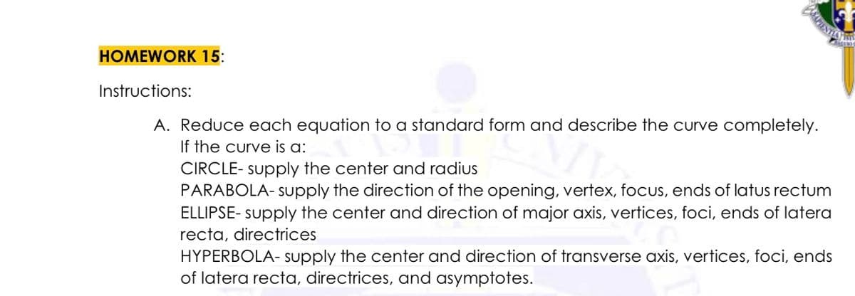 BASCIENTIS
HOMEWORK 15:
Instructions:
A. Reduce each equation to a standard form and describe the curve completely.
If the curve is a:
CIRCLE-supply the center and radius
PARABOLA-supply the direction of the opening, vertex, focus, ends of latus rectum
ELLIPSE- supply the center and direction of major axis, vertices, foci, ends of latera
recta, directrices
HYPERBOLA- supply the center and direction of transverse axis, vertices, foci, ends
of latera recta, directrices, and asymptotes.