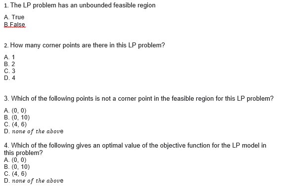 1. The LP problem has an unbounded feasible region
A. True
B.False
2. How many corner points are there in this LP problem?
A. 1
B. 2
C. 3
D. 4
3. Which of the following points is not a corner point in the feasible region for this LP problem?
A. (0, 0)
B. (0, 10)
C. (4, 6)
D. none of the above
4. Which of the following gives an optimal value of the objective function for the LP model in
this problem?
A. (0, 0)
B. (0, 10)
C. (4, 6)
D. none of the above