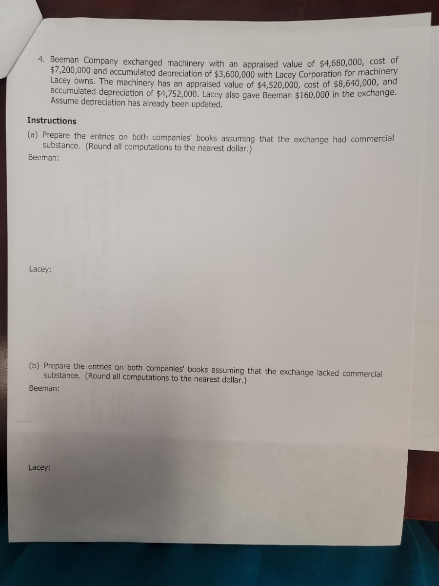 4. Beeman Company exchanged machinery with an appraised value of $4,680,000, cost of
$7,200,000 and accumulated depreciation of $3,600,000 with Lacey Corporation for machinery
Lacey owns. The machinery has an appraised value of $4,520,000, cost of $8,640,000, and
accumulated depreciation of $4,752,000. Lacey also gave Beeman $160,000 in the exchange.
Assume depreciation has already been updated.
Instructions
(a) Prepare the entries on both companies' books assuming that the exchange had commercial
substance. (Round all computations to the nearest dollar.)
Beeman:
Lacey:
(b) Prepare the entries on both companies' books assuming that the exchange lacked commercial
substance. (Round all computations to the nearest dollar.)
Beeman:
Lacey: