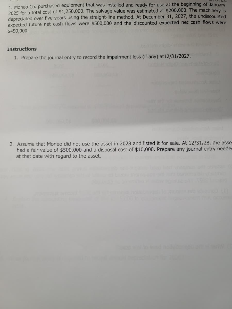 1. Moneo Co. purchased equipment that was installed and ready for use at the beginning of January
2025 for a total cost of $1,250,000. The salvage value was estimated at $200,000. The machinery is
depreciated over five years using the straight-line method. At December 31, 2027, the undiscounted
expected future net cash flows were $500,000 and the discounted expected net cash flows were
$450,000.
Instructions
1. Prepare the journal entry to record the impairment loss (if any) at12/31/2027.
2. Assume that Moneo did not use the asset in 2028 and listed it for sale. At 12/31/28, the asse
had a fair value of $500,000 and a disposal cost of $10,000. Prepare any journal entry needed
at that date with regard to the asset.
erb ed