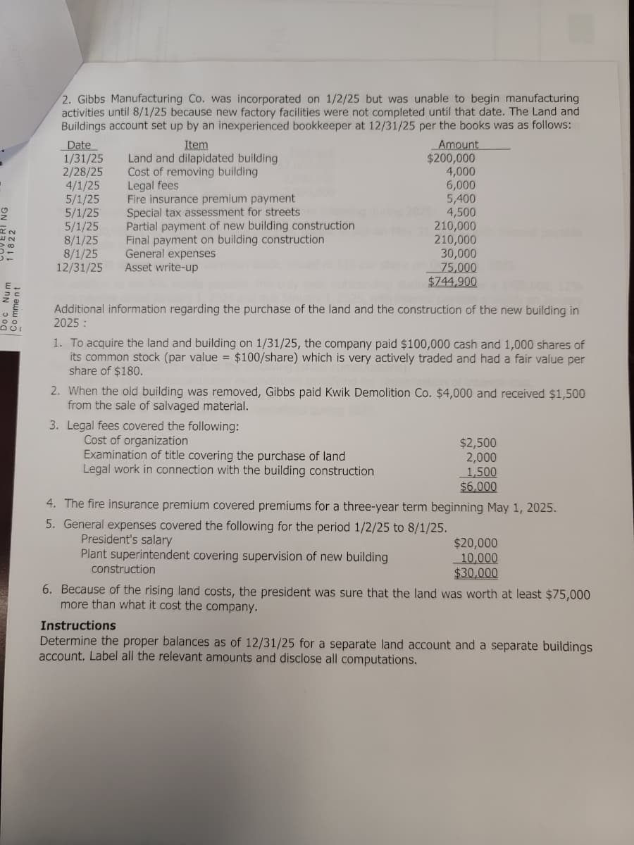 G
IN
Comment
QUI
2. Gibbs Manufacturing Co. was incorporated on 1/2/25 but was unable to begin manufacturing
activities until 8/1/25 because new factory facilities were not completed until that date. The Land and
Buildings account set up by an inexperienced bookkeeper at 12/31/25 per the books was as follows:
Date
1/31/25
2/28/25
4/1/25
5/1/25
5/1/25
5/1/25
8/1/25
8/1/25
12/31/25
Item
Land and dilapidated building
Cost of removing building
Legal fees
Fire insurance premium payment
Special tax assessment for streets
Partial payment of new building construction
Final payment on building construction
General expenses
Asset write-up
Amount
$200,000
4,000
6,000
5,400
2025: 4,500
3. Legal fees covered the following:
Cost of organization
Examination of title covering the purchase of land
Legal work in connection with the building construction
210,000
210,000
30,000
75,000
$744,900
12%
Additional information regarding the purchase of the land and the construction of the new building in
2025:
President's salary
Plant superintendent covering supervision of new building
1. To acquire the land and building on 1/31/25, the company paid $100,000 cash and 1,000 shares of
its common stock (par value = $100/share) which is very actively traded and had a fair value per
share of $180.
2. When the old building was removed, Gibbs paid Kwik Demolition Co. $4,000 and received $1,500
from the sale of salvaged material.
ayable
$2,500
2,000
1,500
$6,000
4. The fire insurance premium covered premiums for a three-year term beginning May 1, 2025.
5. General expenses covered the following for the period 1/2/25 to 8/1/25.
$20,000
10,000
$30,000
construction
6. Because of the rising land costs, the president was sure that the land was worth at least $75,000
more than what it cost the company.
Instructions
Determine the proper balances as of 12/31/25 for a separate land account and a separate buildings
account. Label all the relevant amounts and disclose all computations.