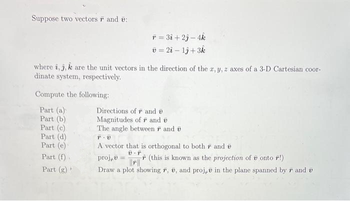 Suppose two vectors and ü:
r = 3î + 25 - 4k
v = 2i - 1ĵ+3k
where i, j, k are the unit vectors in the direction of the x, y, z axes of a 3-D Cartesian coor-
dinate system, respectively.
Compute the following:
Part (a)
Part (b)
Part (c)
Part (d)
Part (e)
Part (f).
Part (g)*
Directions of r and
Magnitudes of F and v
The angle between and
T.V
A vector that is orthogonal to both r and
V.T
proj, v
(this is known as the projection of v onto r!)
||||
Draw a plot showing F, , and proj, in the plane spanned by r and v