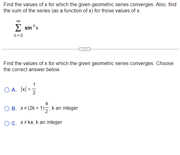 Find the values of x for which the given geometric series converges. Also, find
the sum of the series (as a function of x) for those values of x.
Σ sin "x
n=0
Find the values of x for which the given geometric series converges. Choose
the correct answer below.
OA. |x|< 1/1/2
π
O B. X (2k + 1);
+ 1)₂, k an integer
O c. x#kл, kan integer