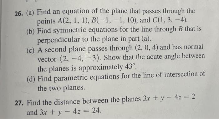 26. (a) Find an equation of the plane that passes through the
points A(2, 1, 1), B(-1, -1, 10), and C(1, 3, -4).
(b) Find symmetric equations for the line through B that is
perpendicular to the plane in part (a).
(c) A second plane passes through (2, 0, 4) and has normal
vector (2, -4, -3). Show that the acute angle between
the planes is approximately 43°.
(d) Find parametric equations for the line of intersection of
the two planes.
27. Find the distance between the planes 3x + y - 4z = 2
and 3x + y - 4z = 24.