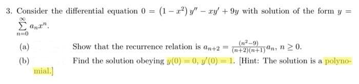 3. Consider the differential equation 0 = (1-x²) y" - xy +9y with solution of the form y =
Σ ana".
n=0
(a)
(b)
mial.]
Show that the recurrence relation is an +2 =
(n²-9)
(n+2)(n+1)an, n ≥ 0.
Find the solution obeying y(0) = 0, (0) = 1. [Hint: The solution is a polyno-