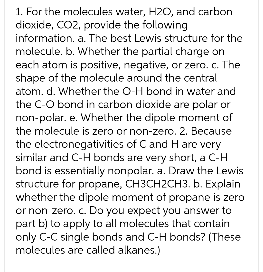1. For the molecules water, H2O, and carbon
dioxide, CO2, provide the following
information. a. The best Lewis structure for the
molecule. b. Whether the partial charge on
each atom is positive, negative, or zero. c. The
shape of the molecule around the central
atom. d. Whether the O-H bond in water and
the C-O bond in carbon dioxide are polar or
non-polar. e. Whether the dipole moment of
the molecule is zero or non-zero. 2. Because
the electronegativities of C and H are very
similar and C-H bonds are very short, a C-H
bond is essentially nonpolar. a. Draw the Lewis
structure for propane, CH3CH2CH3. b. Explain
whether the dipole moment of propane is zero
or non-zero. c. Do you expect you answer to
part b) to apply to all molecules that contain
only C-C single bonds and C-H bonds? (These
molecules are called alkanes.)