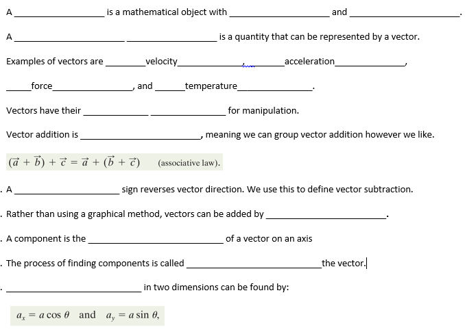 A
A
Examples of vectors are
force
Vectors have their
Vector addition is
. A
is a mathematical object with
velocity_
and
a = a cos and a
(a + b) + c = a + (b + c) (associative law).
is a quantity that can be represented by a vector.
_temperature_
. Rather than using a graphical method, vectors can be added by
.
A component is the
. The process of finding components is called
= a sin 0,
for manipulation.
meaning we can group vector addition however we like.
and
acceleration_
sign reverses vector direction. We use this to define vector subtraction.
of a vector on an axis
in two dimensions can be found by:
the vector.