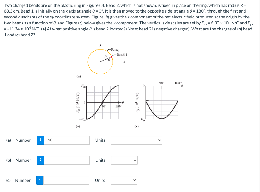 Two charged beads are on the plastic ring in Figure (a). Bead 2, which is not shown, is fixed in place on the ring, which has radius R =
63.3 cm. Bead 1 is initially on the x axis at angle 8 = 0°. It is then moved to the opposite side, at angle = 180°, through the first and
second quadrants of the xy coordinate system. Figure (b) gives the x component of the net electric field produced at the origin by the
two beads as a function of 8, and Figure (c) below gives the y component. The vertical axis scales are set by Exs = 6.30 x 104 N/C and Eys
=-11.34 × 104 N/C. (a) At what positive angle is bead 2 located? (Note: bead 2 is negative charged). What are the charges of (b) bead
1 and (c) bead 2?
(a) Number
(b) Number
(c) Number
i
-90
(a)
Ex
-Ex
(b)
R
AN
-0
90°
180°
Eys
(c)
Units
Units
-Ring
-Bead 1
Units
90°º
180°
-8