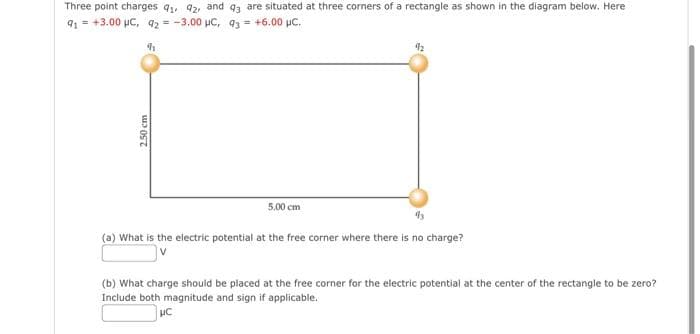 Three point charges 9₁, 92, and 93 are situated at three corners of a rectangle as shown in the diagram below. Here
91 +3.00 μC, 92= -3.00 μC, 93 = +6.00 μC.
h
2.50 cm
5.00 cm
92
(a) What is the electric potential at the free corner where there is no charge?
(b) What charge should be placed at the free corner for the electric potential at the center of the rectangle to be zero?
Include both magnitude and sign if applicable.
HC