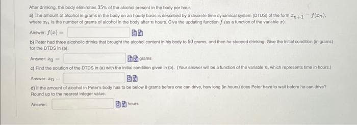 After drinking, the body eliminates 35% of the alcohol present in the body per hour.
a) The amount of alcohol in grams in the body on an hourly basis is described by a discrete time dynamical system (DTDS) of the form n+1 = f(zn).
where an is the number of grams of alcohol in the body after 7 hours. Give the updating function f (as a function of the variable ).
Answer: f(x) =
b) Peter had three alcoholic drinks that brought the alcohol content in his body to 50 grams, and then he stopped drinking. Give the initial condition (in grams)
for the DTDS in (a).
Answer: ==
grams
c) Find the solution of the DTDS in (a) with the initial condition given in (b). (Your answer will be a function of the variable , which represents time in hours.)
Answer: In=
25
d) If the amount of alcohol in Peter's body has to be below 8 grams before one can drive, how long (in hours) does Peter have to wait before he can drive?
Round up to the nearest integer value.
Answer
hours