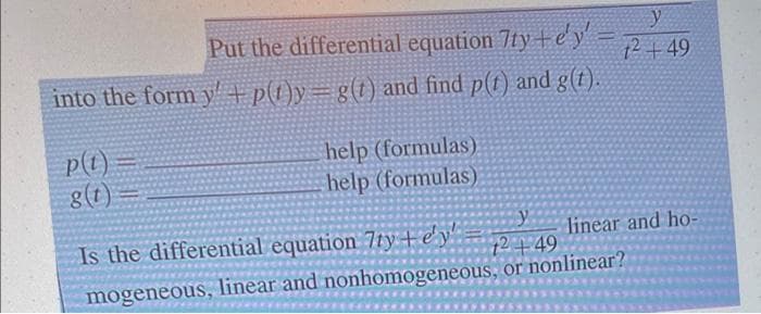 y
Put the differential equation 7ty+e'y' 1249
into the form y+p(1)y= g(t) and find p(t) and g(t).
p(t)
g(t)
help (formulas).
help (formulas)
linear and ho-
12449
Is the differential equation 7ty+e'y!
mogeneous, linear and nonhomogeneous, or nonlinear?