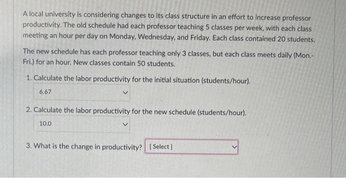 A local university is considering changes to its class structure in an effort to increase professor
productivity. The old schedule had each professor teaching 5 classes per week, with each class
meeting an hour per day on Monday, Wednesday, and Friday. Each class contained 20 students.
The new schedule has each professor teaching only 3 classes, but each class meets daily (Mon.-
Fri.) for an hour. New classes contain 50 students.
1. Calculate the labor productivity for the initial situation (students/hour).
6.67
2. Calculate the labor productivity for the new schedule (students/hour).
10.0
3. What is the change in productivity? [Select]