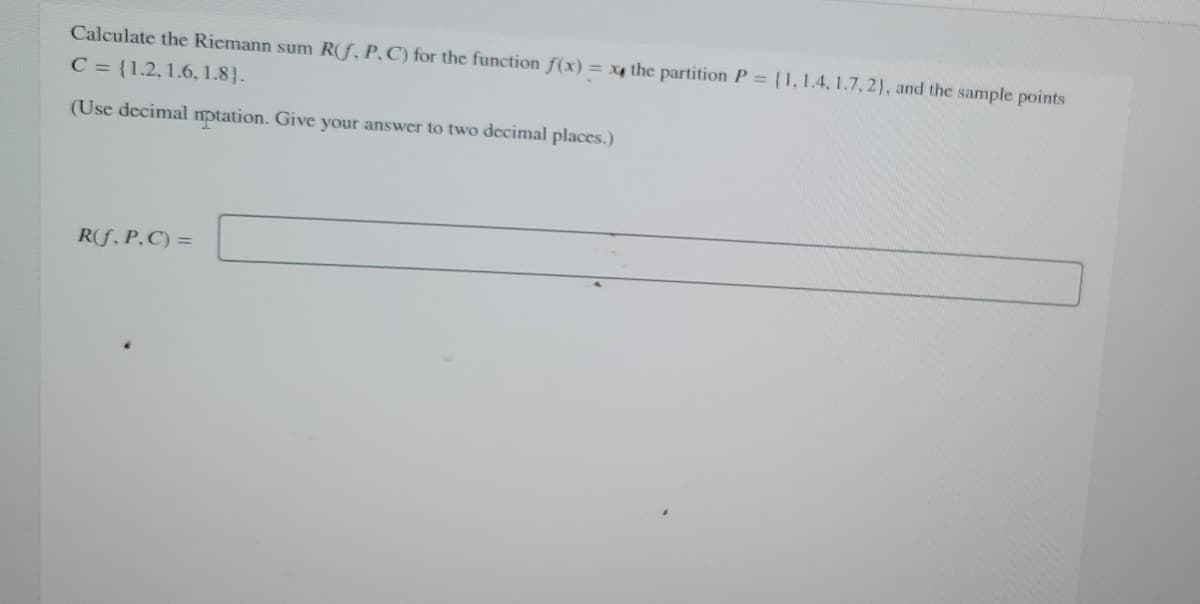 Calculate the Riemann sum R(f, P. C) for the function f(x) = x the partition P = {1, 1.4, 1.7, 2), and the sample points
C = {1.2, 1.6, 1.8).
(Use decimal nptation. Give your answer to two decimal places.)
R(f, P. C) =